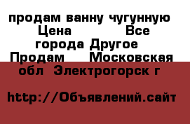  продам ванну чугунную › Цена ­ 7 000 - Все города Другое » Продам   . Московская обл.,Электрогорск г.